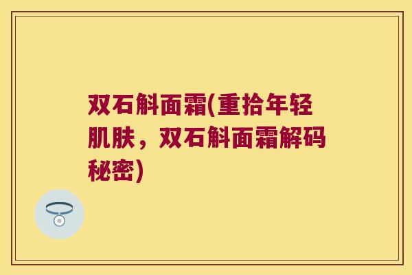 双石斛面霜(重拾年轻肌肤，双石斛面霜解码秘密)