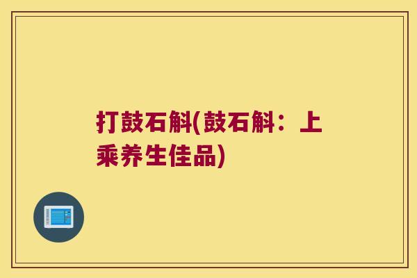 打鼓石斛(鼓石斛:上乘养生佳品) 打鼓石斛(鼓石斛:上乘养生佳品)