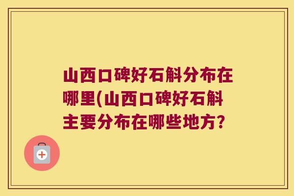 山西口碑好石斛分布在哪里(山西口碑好石斛主要分布在哪些地方？