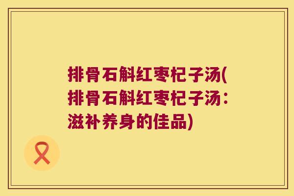 排骨石斛红枣杞子汤(排骨石斛红枣杞子汤：滋补养身的佳品)