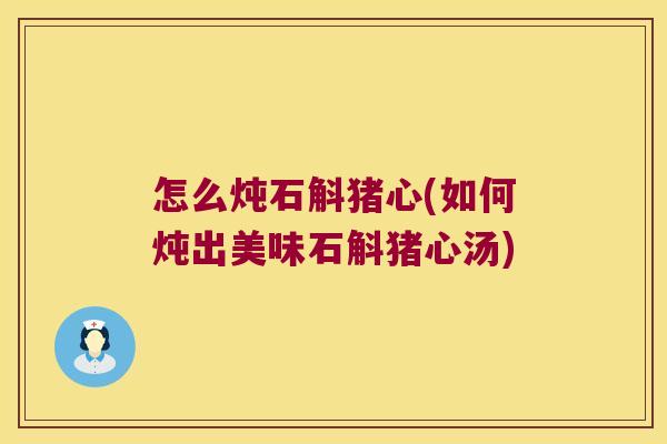 怎么炖石斛猪心(如何炖出美味石斛猪心汤)