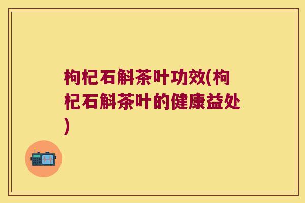 枸杞石斛茶叶功效(枸杞石斛茶叶的健康益处)