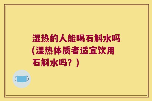 湿热的人能喝石斛水吗(湿热体质者适宜饮用石斛水吗？)