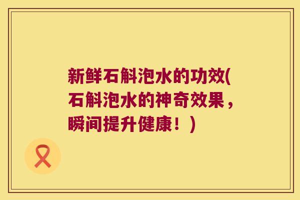 新鲜石斛泡水的功效(石斛泡水的神奇效果，瞬间提升健康！)