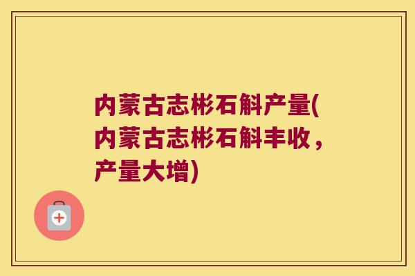 内蒙古志彬石斛产量(内蒙古志彬石斛丰收，产量大增)