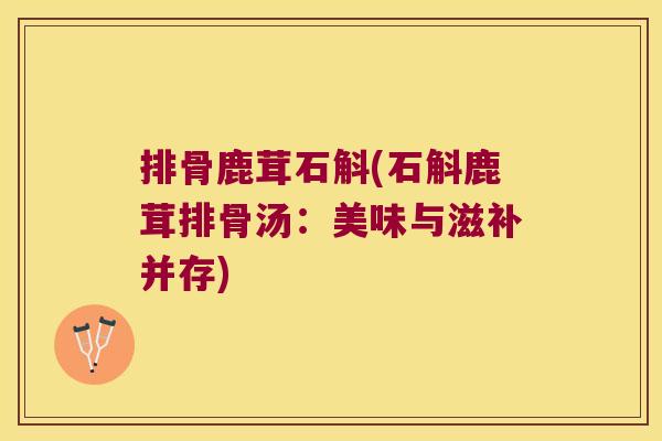 排骨鹿茸石斛(石斛鹿茸排骨汤:美味与滋补并存) 排骨鹿茸石斛(石斛鹿茸排骨汤:美味与滋补并存)