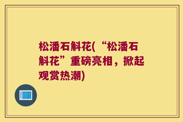 松潘石斛花(“松潘石斛花”重磅亮相，掀起观赏热潮)