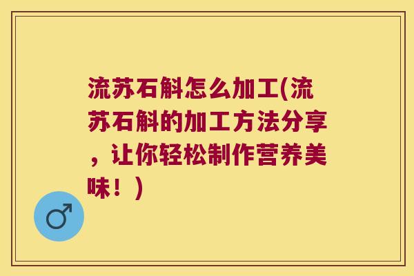 流苏石斛怎么加工(流苏石斛的加工方法分享，让你轻松制作营养美味！)