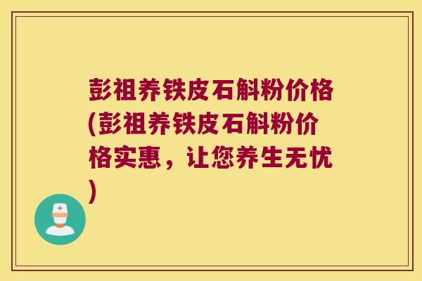 彭祖养铁皮石斛粉价格(彭祖养铁皮石斛粉价格实惠，让您养生无忧)