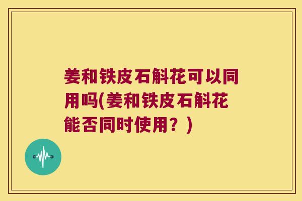 姜和铁皮石斛花可以同用吗(姜和铁皮石斛花能否同时使用?) 姜和铁皮石斛花可以同用吗(姜和铁皮石斛花能否同时使用?)