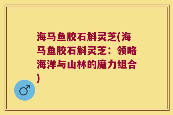 海马鱼胶石斛灵芝(海马鱼胶石斛灵芝：领略海洋与山林的魔力组合)