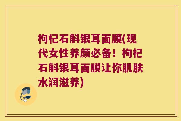 枸杞石斛银耳面膜(现代女性养颜必备！枸杞石斛银耳面膜让你肌肤水润滋养)