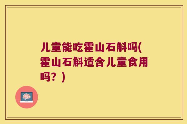 儿童能吃霍山石斛吗(霍山石斛适合儿童食用吗？)