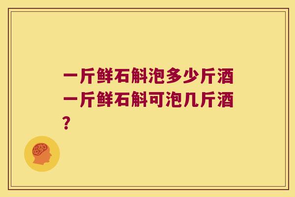 一斤鲜石斛泡多少斤酒一斤鲜石斛可泡几斤酒？