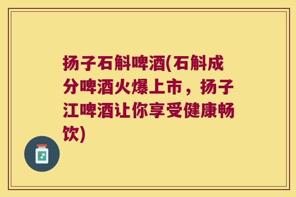 扬子石斛啤酒(石斛成分啤酒火爆上市，扬子江啤酒让你享受健康畅饮)