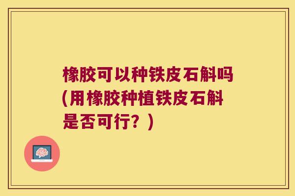 橡胶可以种铁皮石斛吗(用橡胶种植铁皮石斛是否可行？)