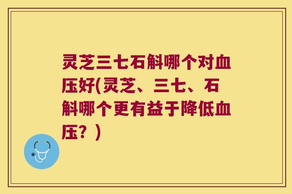 灵芝三七石斛哪个对血压好(灵芝、三七、石斛哪个更有益于降低血压？)