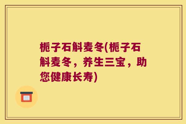 栀子石斛麦冬(栀子石斛麦冬，养生三宝，助您健康长寿)