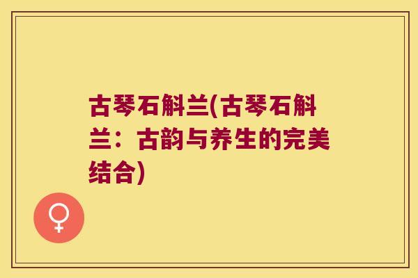 古琴石斛兰(古琴石斛兰：古韵与养生的完美结合)