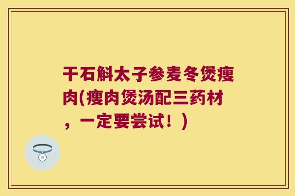 干石斛太子参麦冬煲瘦肉(瘦肉煲汤配三药材，一定要尝试！)
