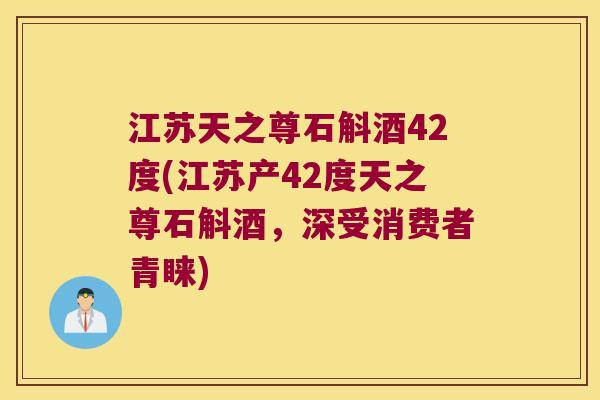 江苏天之尊石斛酒42度(江苏产42度天之尊石斛酒，深受消费者青睐)