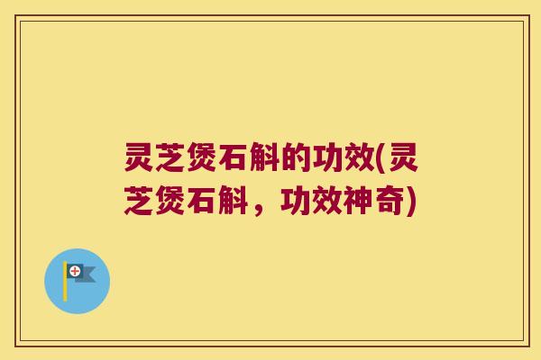 灵芝煲石斛的功效(灵芝煲石斛，功效神奇)