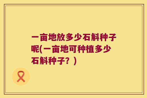一亩地放多少石斛种子呢(一亩地可种植多少石斛种子？)