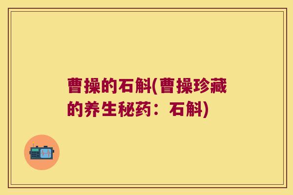 曹操的石斛(曹操珍藏的养生秘药:石斛) 曹操的石斛(曹操珍藏的养生秘药:石斛)
