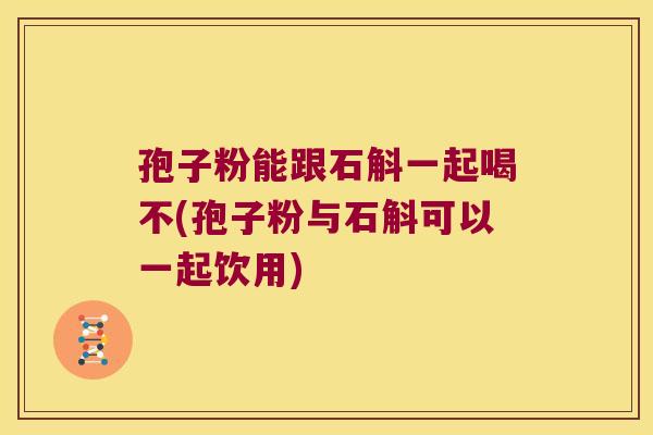 孢子粉能跟石斛一起喝不(孢子粉与石斛可以一起饮用)