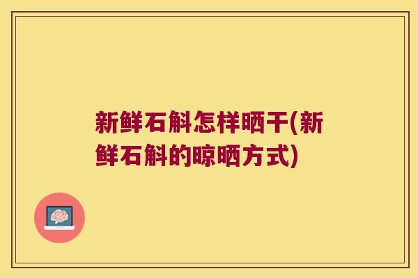 新鲜石斛怎样晒干(新鲜石斛的晾晒方式)