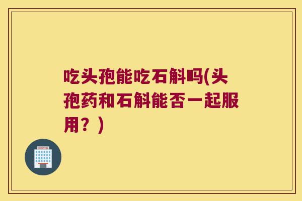 吃头孢能吃石斛吗(头孢药和石斛能否一起服用？)