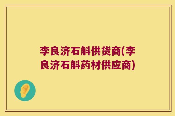 李良济石斛供货商(李良济石斛药材供应商)