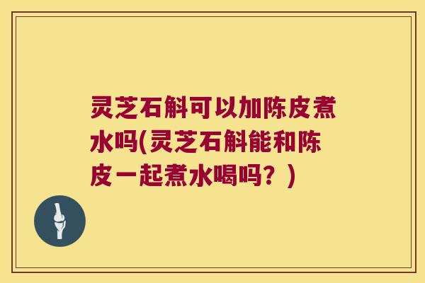 灵芝石斛可以加陈皮煮水吗(灵芝石斛能和陈皮一起煮水喝吗？)