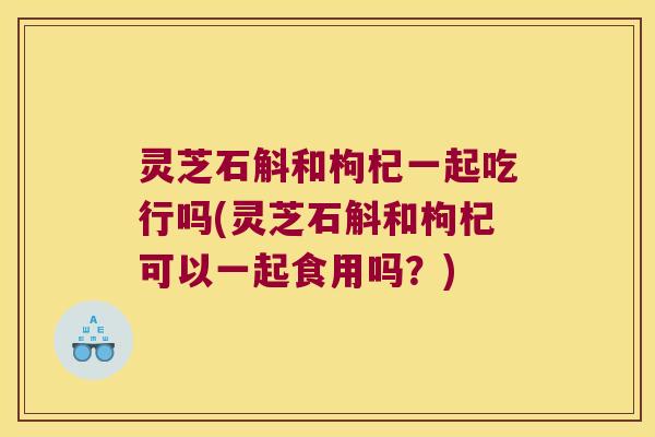 灵芝石斛和枸杞一起吃行吗(灵芝石斛和枸杞可以一起食用吗？)