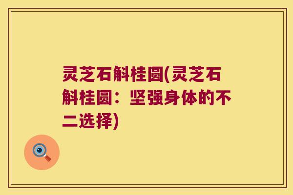 灵芝石斛桂圆(灵芝石斛桂圆：坚强身体的不二选择)