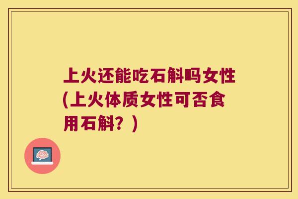上火还能吃石斛吗女性(上火体质女性可否食用石斛?) 上火还能吃石斛吗女性(上火体质女性可否食用石斛?)