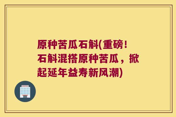 原种苦瓜石斛(重磅！石斛混搭原种苦瓜，掀起延年益寿新风潮)