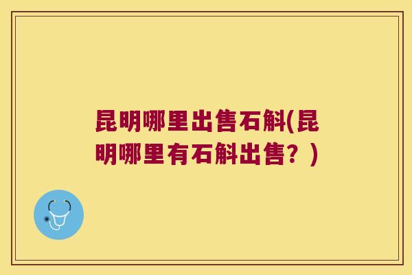 昆明哪里出售石斛(昆明哪里有石斛出售？)