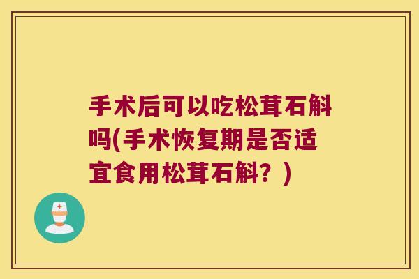 手术后可以吃松茸石斛吗(手术恢复期是否适宜食用松茸石斛？)