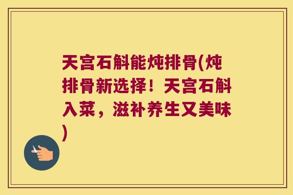 天宫石斛能炖排骨(炖排骨新选择！天宫石斛入菜，滋补养生又美味)