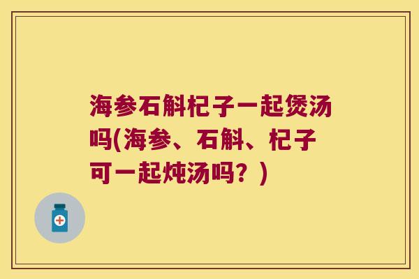 海参石斛杞子一起煲汤吗(海参、石斛、杞子可一起炖汤吗？)