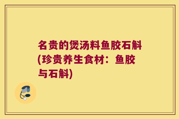 名贵的煲汤料鱼胶石斛(珍贵养生食材：鱼胶与石斛)