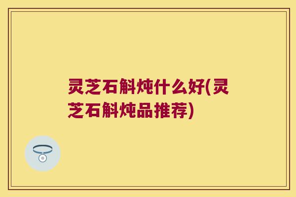 灵芝石斛炖什么好(灵芝石斛炖品推荐) 灵芝石斛炖什么好(灵芝石斛炖品推荐)