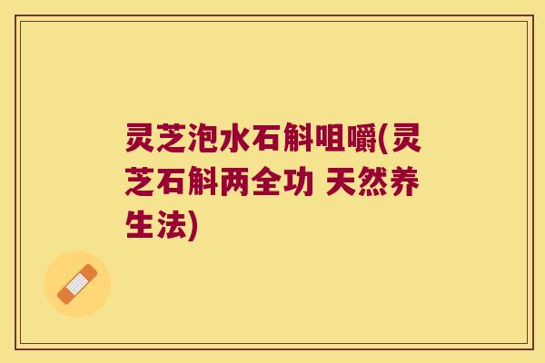 灵芝泡水石斛咀嚼(灵芝石斛两全功 天然养生法)