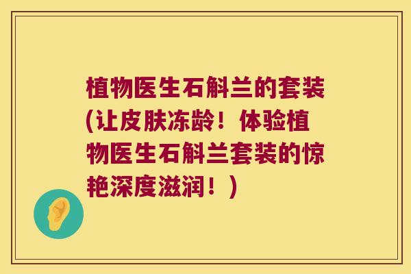 植物医生石斛兰的套装(让皮肤冻龄！体验植物医生石斛兰套装的惊艳深度滋润！)