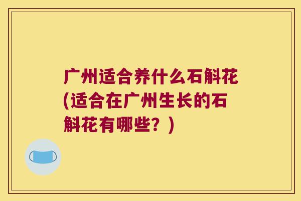广州适合养什么石斛花(适合在广州生长的石斛花有哪些？)
