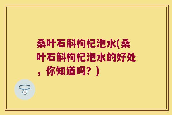 桑叶石斛枸杞泡水(桑叶石斛枸杞泡水的好处，你知道吗？)