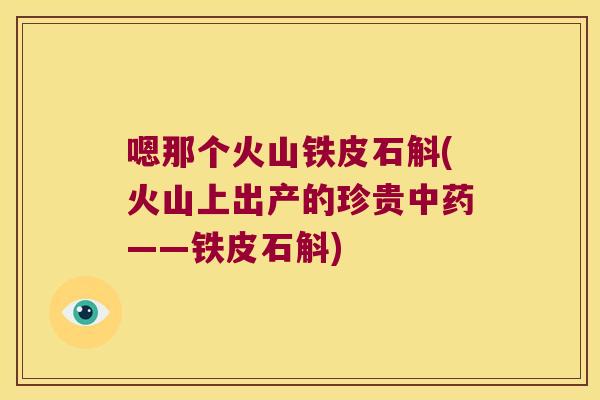嗯那个火山铁皮石斛(火山上出产的珍贵中药——铁皮石斛)