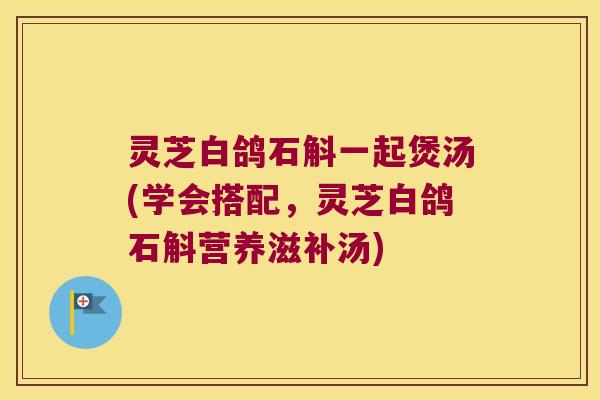 灵芝白鸽石斛一起煲汤(学会搭配，灵芝白鸽石斛营养滋补汤)