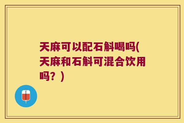 天麻可以配石斛喝吗(天麻和石斛可混合饮用吗？)